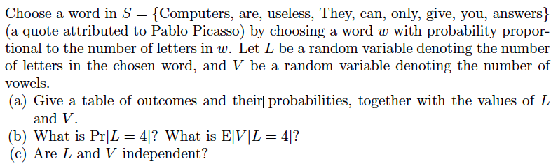 Choose a word in S = {Computers, are, useless, They, can, only, give, you, answers}
(a quote attributed to Pablo Picasso) by choosing a word w with probability propor-
tional to the number of letters in w. Let L be a random variable denoting the number
of letters in the chosen word, and V be a random variable denoting the number of
vowels.
(a) Give a table of outcomes and their] probabilities, together with the values of L
and V.
(b) What is Pr[L = 4]? What is E[V|L = 4]?
(c) Are L and V independent?
