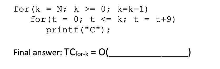 for (k
N; k >= 0; k=k-1)
for (t = 0; t <= k; t = t+9)
printf("C");
=
Final answer: TCfor-k = O(_