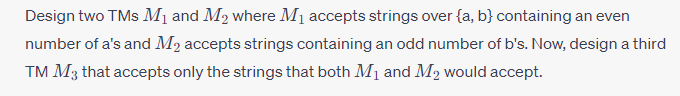 Design two TMs M₁ and M₂ where M₁ accepts strings over (a, b) containing an even
number of a's and M₂ accepts strings containing an odd number of b's. Now, design a third
TM M3 that accepts only the strings that both M₁ and M2 would accept.