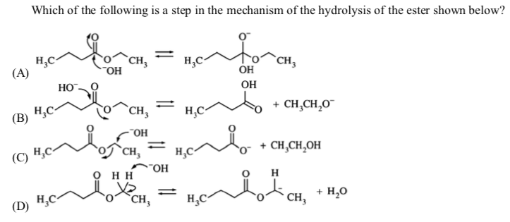 Which of the following is a step in the mechanism of the hydrolysis of the ester shown below?
(A)
`CH,
"OH
`CH,
OH
HO
OH
(B)
H,C
`CH,
H,C
+ CH,CH,0
-"OH
(C) H,
`CH,
+ CH,CH,OH
о нн
HO-
(D) H,C-
%3D
CH,
+ H,0
CH,
H,C
