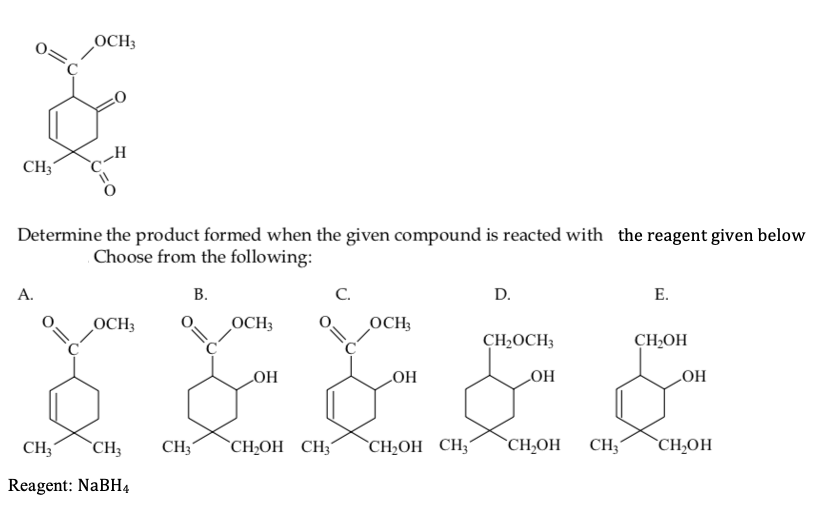 OCH3
CH3
Determine the product formed when the given compound is reacted with the reagent given below
Choose from the following:
A.
В.
C.
D.
Е.
OCH3
OCH3
OCH;
CH2OCH3
CH,OH
LOH
HO
HO
HO
CH3
`CH3
CH3´
`CH¿OH CH3´
`CH;OH CH3
`CH;OH
CH;
`CH;OH
Reagent: NaBH4
