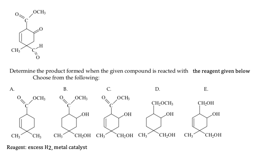 OCH3
CH3
c-H
Determine the product formed when the given compound is reacted with the reagent given below
Choose from the following:
A.
В.
C.
D.
E.
OCH3
OCH3
OCH;
CH2OCH3
CH,OH
HO
HO
HO
HO
CH;
`CH3
CH3
`CH;OH CH;´
`CH2OH CH;´
`CH;OH
CH3
`CH;OH
Reagent: excess H2, metal catalyst
