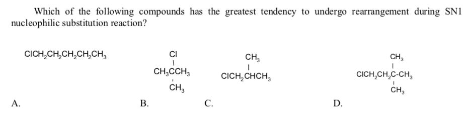 Which of the following compounds has the greatest tendency to undergo rearrangement during SN1
nucleophilic substitution reaction?
CICH,CH,CH,CH,CH,
CI
CH,
CH,
CH,CCH,
CICH,CHCH,
CICH,CH,C-CH,
CH,
CH,
A.
В.
С.
D.
B.
