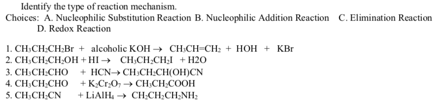 Identify the type of reaction mechanism.
Choices: A. Nucleophilic Substitution Reaction B. Nucleophilic Addition Reaction C. Elimination Reaction
D. Redox Reaction
1. CH;CH2CH¿Br + alcoholic KOH → CH;CH=CH2 + HOH + KBr
2. CH-CH-CH-Oн + НІ -> СHCH-CHI + H20
+ HCN→ CH;CH2CH(OH)CN
+ K2Cr2O7 → CH;CH2COOH
+ LIAIH4 → CH2CH2CH2NH2
3. CH-CH-CHО
4. CH3CH2CHO
5. CH;CH2CN
