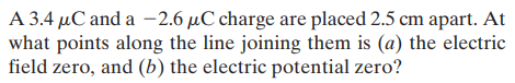 A 3.4 µC and a -2.6 µC charge are placed 2.5 cm apart. At
what points along the line joining them is (a) the electric
field zero, and (b) the electric potential zero?
