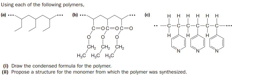 Using each of the following polymers,
(a)
(b) ...
(c)
H
H
H
H
H
C
C
C=0c=0c=0
H
CH2 CH, CH2
H;C H3C H3C
(i) Draw the condensed formula for the polymer.
(ii) Propose a structure for the monomer from which the polymer was synthesized.
I-
