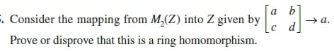 a b]
. Consider the mapping from M,(Z) into Z given by
→ a.
c d
Prove or disprove that this is a ring homomorphism.
