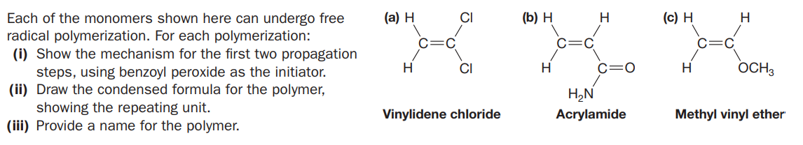 (а) Н
(Б) Н
(c) H
Each of the monomers shown here can undergo free
radical polymerization. For each polymerization:
(i) Show the mechanism for the first two propagation
steps, using benzoyl peroxide as the initiator.
(ii) Draw the condensed formula for the polymer,
showing the repeating unit.
(iii) Provide a name for the polymer.
H
H
H
CI
Hi
c=0
H
OCH3
H,N
Vinylidene chloride
Acrylamide
Methyl vinyl ether
