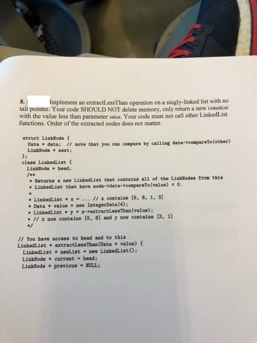 8.
Implement an extractLessThan operation on a singly-linked list with no
tail pointer. Your code SHOULD NOT delete memory, only return a new LinkedList
with the value less than parameter value. Your code must not call other LinkedList
functions. Order of the extracted nodes does not matter.
struct LinkNode {
Data • data; // note that you can compare by calling data->compareTo(other)
LinkNode • next;
class LinkedList {
LinkNode • head;
• Returns a nev LinkedList that contains all of the LinkNodes from this
• LinkedList that have node->data->compareTo (value) <0.
• LinkedList •x- ... // x contains (5, 8, 1, 3]
• Data • value - nev IntegerData (4);
• LinkedList • y- x->extractLessThan (value);
• // x nov contains [5, 8] and y now contains (3, 1]
// You have access to head and to this
LinkedList • extractLeseThan (Data • value) {
LinkedList • nevList - nev LinkedListO:
LinkNode • current - head;
LinkNode • previous - NULL;
