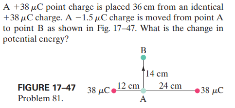 A +38 µC point charge is placed 36 cm from an identical
+38 µC charge. A –1.5 µC charge is moved from point A
to point B as shown in Fig. 17–47. What is the change in
potential energy?
В
14 cm
FIGURE 17-47
38 μC
12 cm
24 cm
38 μC
Problem 81.
A
