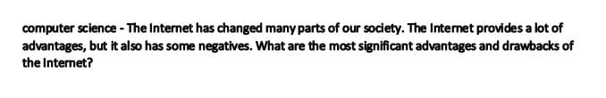 computer science - The Internet has changed many parts of our society. The Internet provides a lot of
advantages, but it also has some negatives. What are the most significant advantages and drawbacks of
the Internet?
