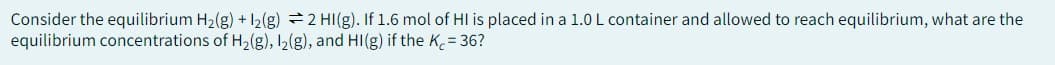 Consider the equilibrium H₂(g) + 12(g) 2 HI(g). If 1.6 mol of HI is placed in a 1.0 L container and allowed to reach equilibrium, what are the
equilibrium concentrations of H₂(g), 1₂(g), and HI(g) if the Kc = 36?