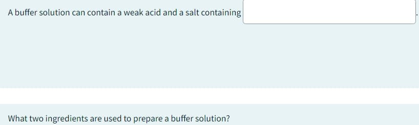 A buffer solution can contain a weak acid and a salt containing
What two ingredients are used to prepare a buffer solution?