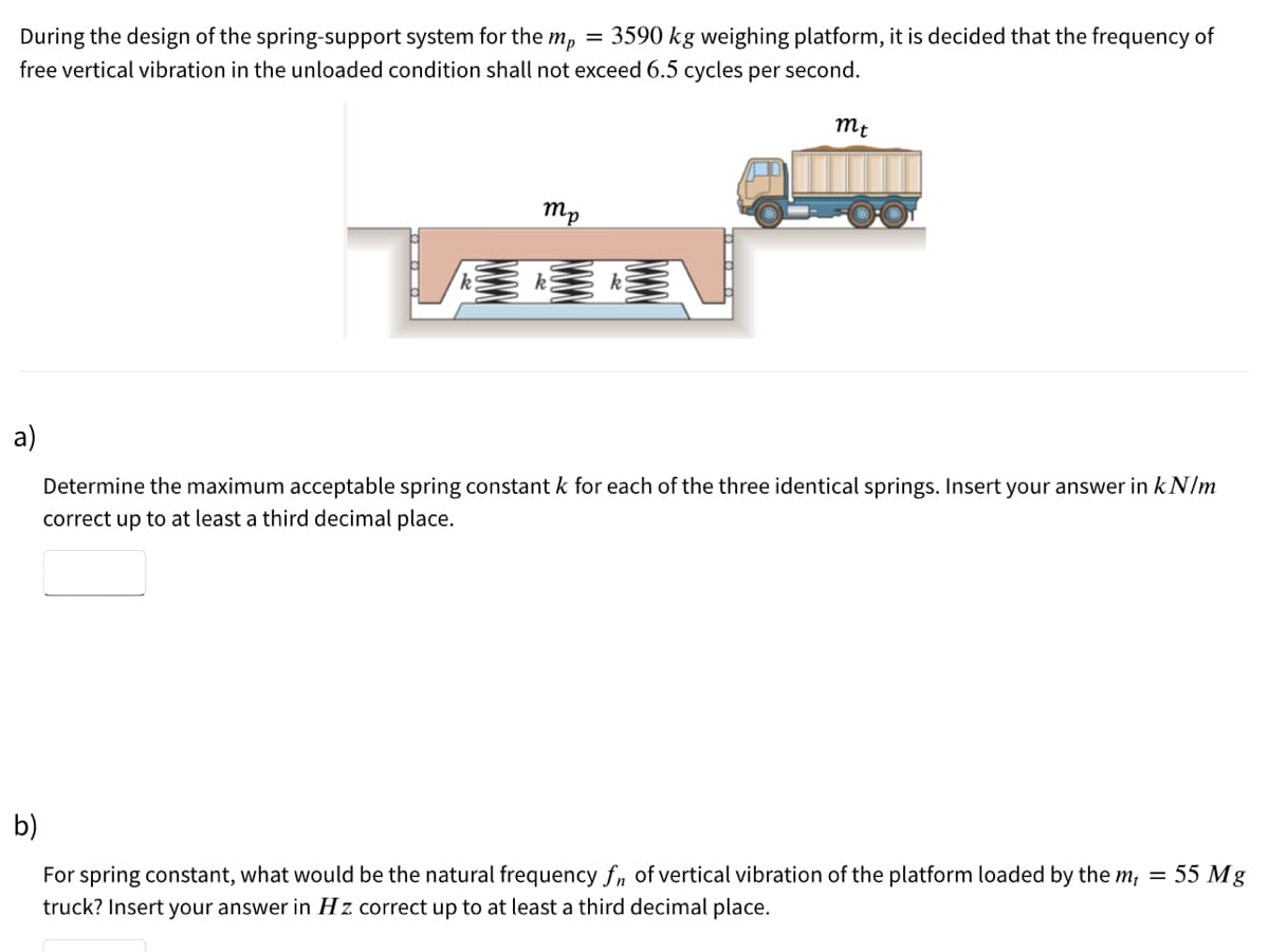 During the design of the spring-support system for the m, = 3590 kg weighing platform, it is decided that the frequency of
free vertical vibration in the unloaded condition shall not exceed 6.5 cycles per second.
mt
mp
k
a)
Determine the maximum acceptable spring constant k for each of the three identical springs. Insert your answer in kN/m
correct up to at least a third decimal place.
b)
For spring constant, what would be the natural frequency fn of vertical vibration of the platform loaded by the m; = 55 Mg
truck? Insert your answer in Hz correct up to at least a third decimal place.
