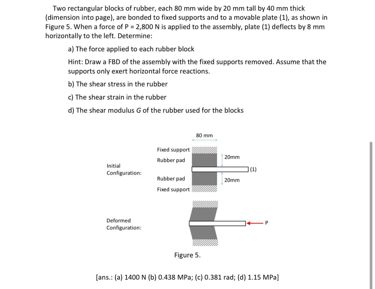 Two rectangular blocks of rubber, each 80 mm wide by 20 mm tall by 40 mm thick
(dimension into page), are bonded to fixed supports and to a movable plate (1), as shown in
Figure 5. When a force of P = 2,800 N is applied to the assembly, plate (1) deflects by 8 mm
horizontally to the left. Determine:
a) The force applied to each rubber block
Hint: Draw a FBD of the assembly with the fixed supports removed. ASsume that the
supports only exert horizontal force reactions.
b) The shear stress in the rubber
c) The shear strain in the rubber
d) The shear modulus G of the rubber used for the blocks
80 mm
Fixed support
20mm
Rubber pad
Initial
(1)
Configuration:
Rubber pad
20mm
Fixed support
Deformed
Configuration:
Figure 5.
[ans.: (a) 1400 N (b) 0.438 MPa; (c) 0.381 rad; (d) 1.15 MPa]
