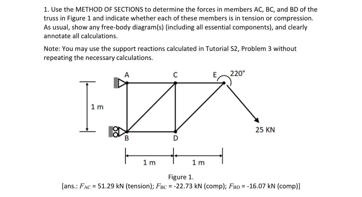 1. Use the METHOD OF SECTIONS to determine the forces in members AC, BC, and BD of the
truss in Figure 1 and indicate whether each of these members is in tension or compression.
As usual, show any free-body diagram(s) (including all essential components), and clearly
annotate all calculations.
Note: You may use the support reactions calculated in Tutorial S2, Problem 3 without
repeating the necessary calculations.
А
C
220°
1 m
25 KN
В
1 m
1 m
Figure 1.
[ans.: FAC
= 51.29 kN (tension); FBC = -22.73 kN (comp); FBD = -16.07 kN (comp)]
