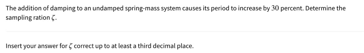 The addition of damping to an undamped spring-mass system causes its period to increase by 30 percent. Determine the
sampling ration č.
Insert your answer for correct up to at least a third decimal place.
