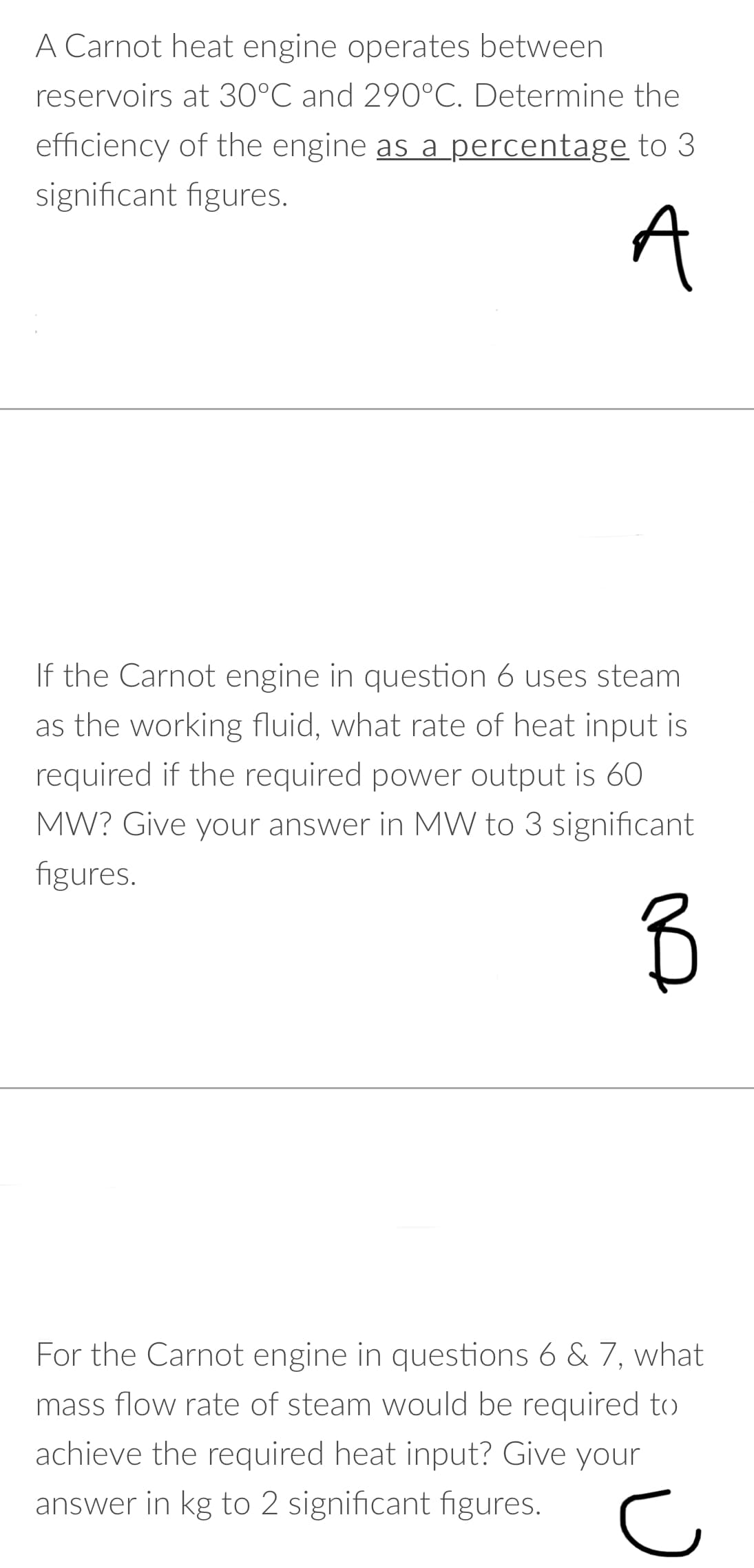 A Carnot heat engine operates between
reservoirs at 30°C and 290°C. Determine the
efficiency of the engine as a percentage to 3
significant figures.
A
If the Carnot engine in question 6 uses steam
as the working fluid, what rate of heat input is
required if the required power output is 60
MW? Give your answer in MW to 3 significant
figures.
For the Carnot engine in questions 6 & 7, what
mass flow rate of steam would be required to
achieve the required heat input? Give your
answer in kg to 2 significant figures.
