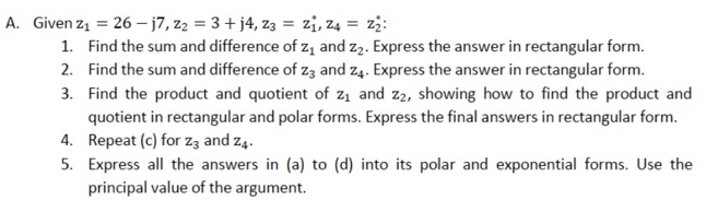 A. Given z1 = 26 – j7, z2 = 3 + j4, z3 = zi, z4 = zż:
1. Find the sum and difference of z, and z2. Express the answer in rectangular form.
2. Find the sum and difference of z3 and z4. Express the answer in rectangular form.
3. Find the product and quotient of z1 and z2, showing how to find the product and
quotient in rectangular and polar forms. Express the final answers in rectangular form.
4. Repeat (c) for Zz and z4.
5. Express all the answers in (a) to (d) into its polar and exponential forms. Use the
principal value of the argument.
