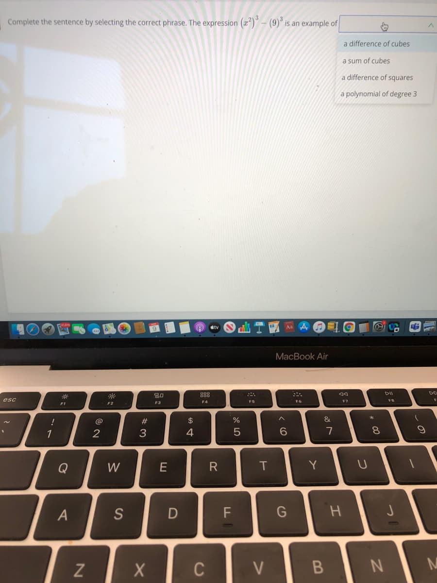 Complete the sentence by selecting the correct phrase. The expression (a")" – (9)° is an example of
a difference of cubes
a sum of cubes
a difference of squares
a polynomial of degree 3
Aa A
étv
МacВook Air
888
DIL
DE
esc
F4
F6
F7
ER
FS
F1
F2
F3
#
$
&
1
3.
4
7
8.
Q
W
E
R
T
Y
S
F
Z
C
V
N
Al
