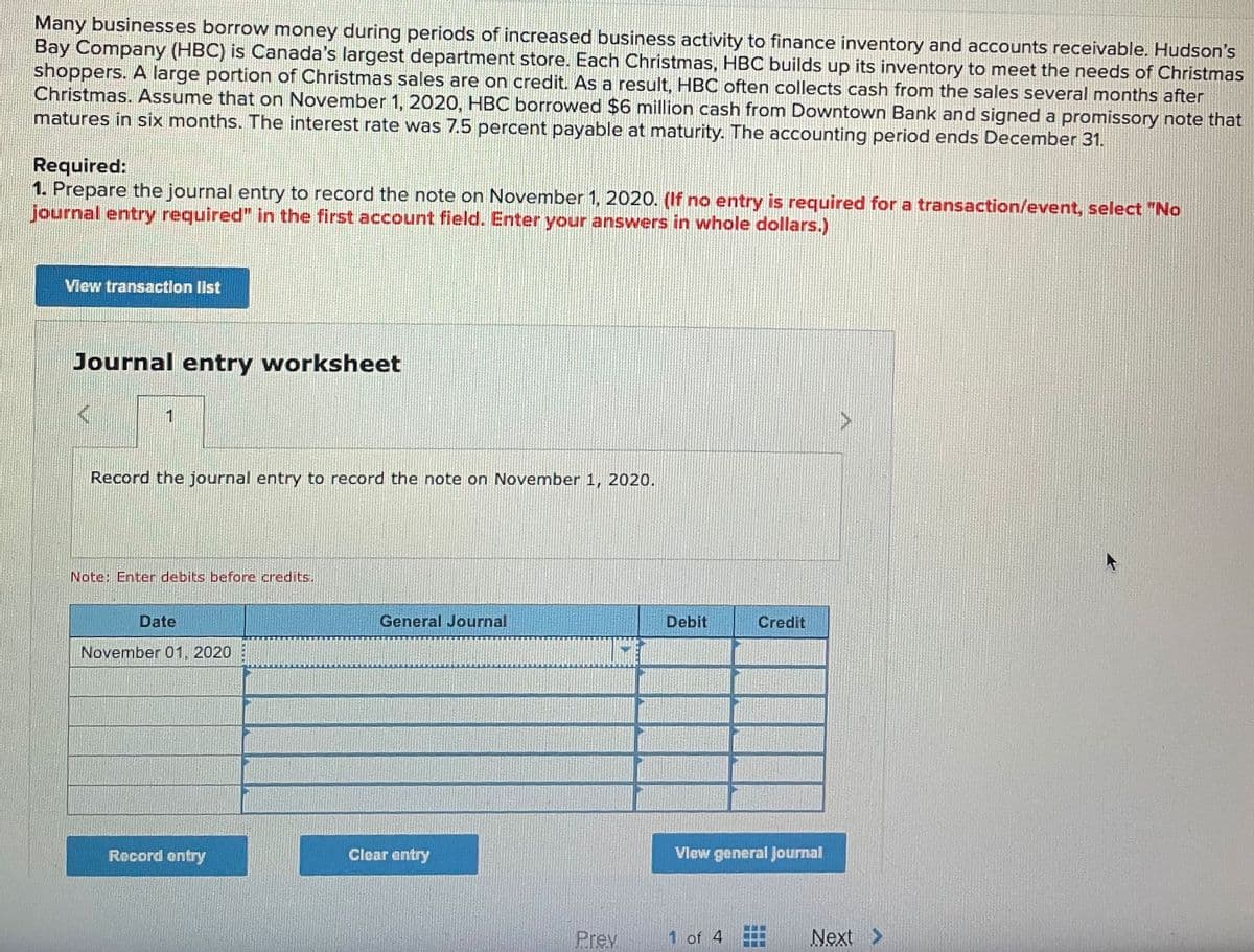 Many businesses borrow money during periods of increased business activity to finance inventory and accounts receivable. Hudson's
Bay Company (HBC) is Canada's largest department store. Each Christmas, HBC builds up its inventory to meet the needs of Christmas
shoppers. A large portion of Christmas sales are on credit. As a result, HBC often collects cash from the sales several months after
Christmas. Assume that on November 1, 2020, HBC borrowed $6 million cash from Downtown Bank and signed a promissory note that
matures in six months. The interest rate was 7.5 percent payable at maturity. The accounting period ends December 31.
Required:
1. Prepare the journal entry to record the note on November 1, 2020. (If no entry is required for a transaction/event, select "No
journal entry required" in the first account field. Enter your answers in whole dollars.)
View transaction list
Journal entry worksheet
1
Record the journal entry to record the note on November 1, 2020.
Note: Enter debits before credits.
Date
November 01, 2020
General Journal
Debit
Credit
Clear entry
Record entry
View general Journal
Prev
1 of 4
Next >