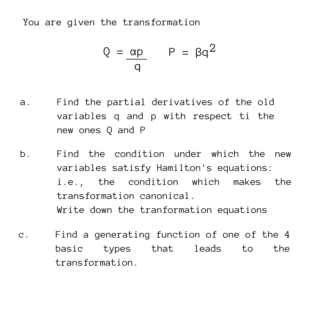 You are given the transformation
P =
Bq²
Q = ap
q
a.
Find the partial derivatives of the old
variables q and p with respect ti the
new ones Q and P
b.
Find the condition under which the new
variables satisfy Hamilton's equations:
i.e., the condition which makes the
transformation canonical.
Write down the tranformation equations
Find a generating function of one of the 4
basic
the
types
that
leads
to
transformation.
C.