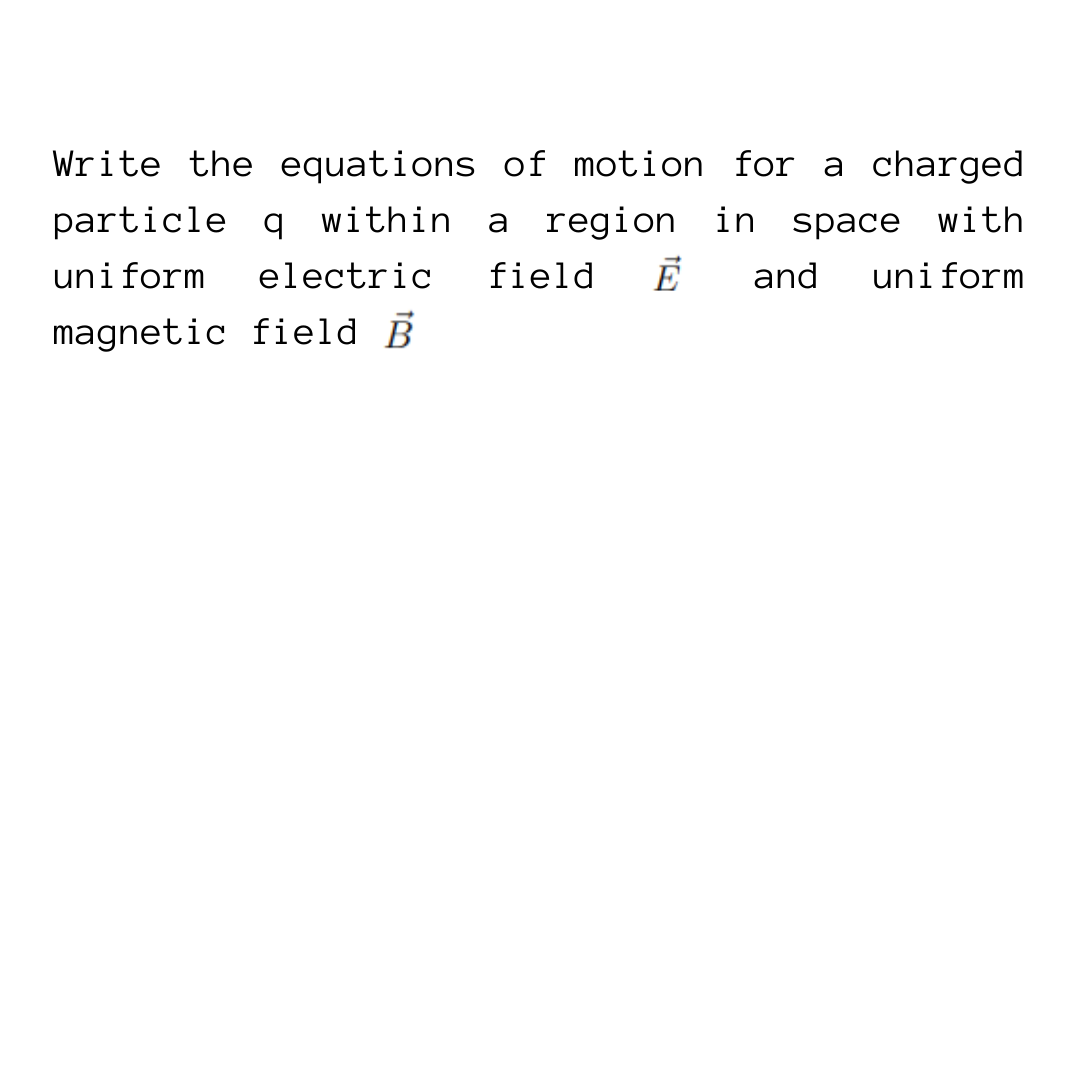 Write the equations of motion for a charged
particle q within a region in space with
uniform electric field Ē and uniform
magnetic field B