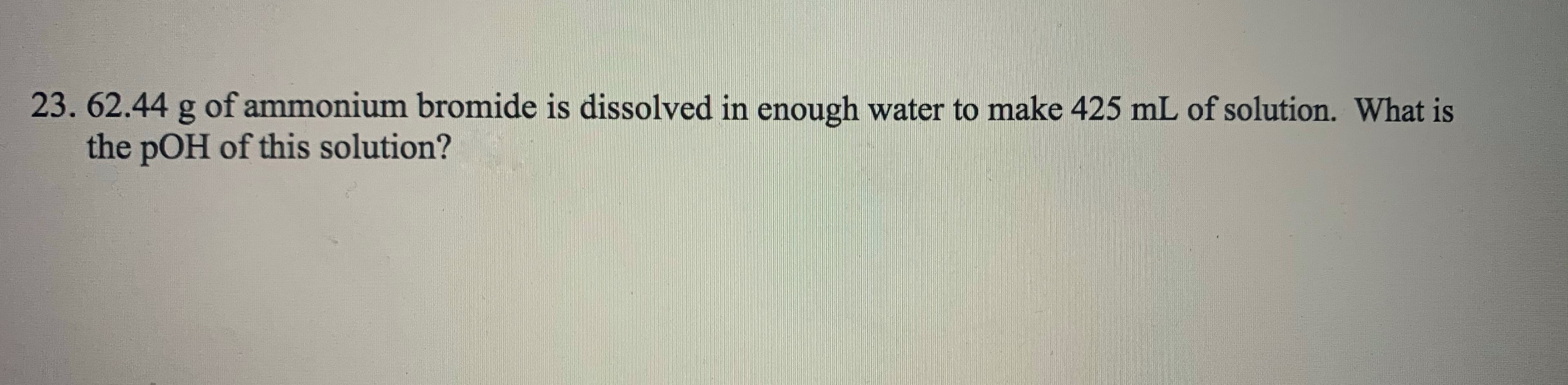 62.44 g of ammonium bromide is dissolved in enough water to make 425 mL of solution. What is
the pOH of this solution?
