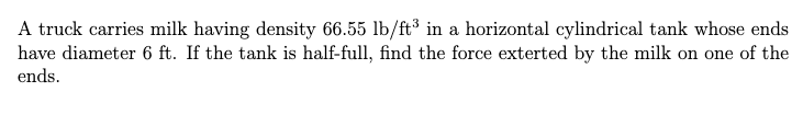 A truck carries milk having density 66.55 lb/ft³ in a horizontal cylindrical tank whose ends
have diameter 6 ft. If the tank is half-full, find the force exterted by the milk on one of the
ends.
