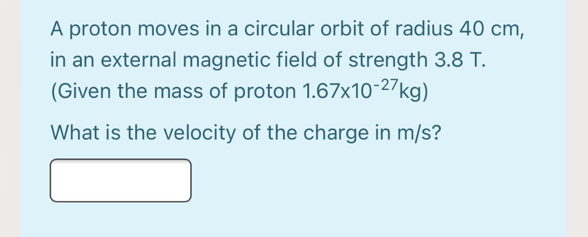 A proton moves in a circular orbit of radius 40 cm,
in an external magnetic field of strength 3.8 T.
(Given the mass of proton 1.67x10-27kg)
What is the velocity of the charge in m/s?
