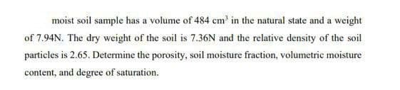 moist soil sample has a volume of 484 cm³ in the natural state and a weight
of 7.94N. The dry weight of the soil is 7.36N and the relative density of the soil
particles is 2.65. Determine the porosity, soil moisture fraction, volumetric moisture
content, and degree of saturation.