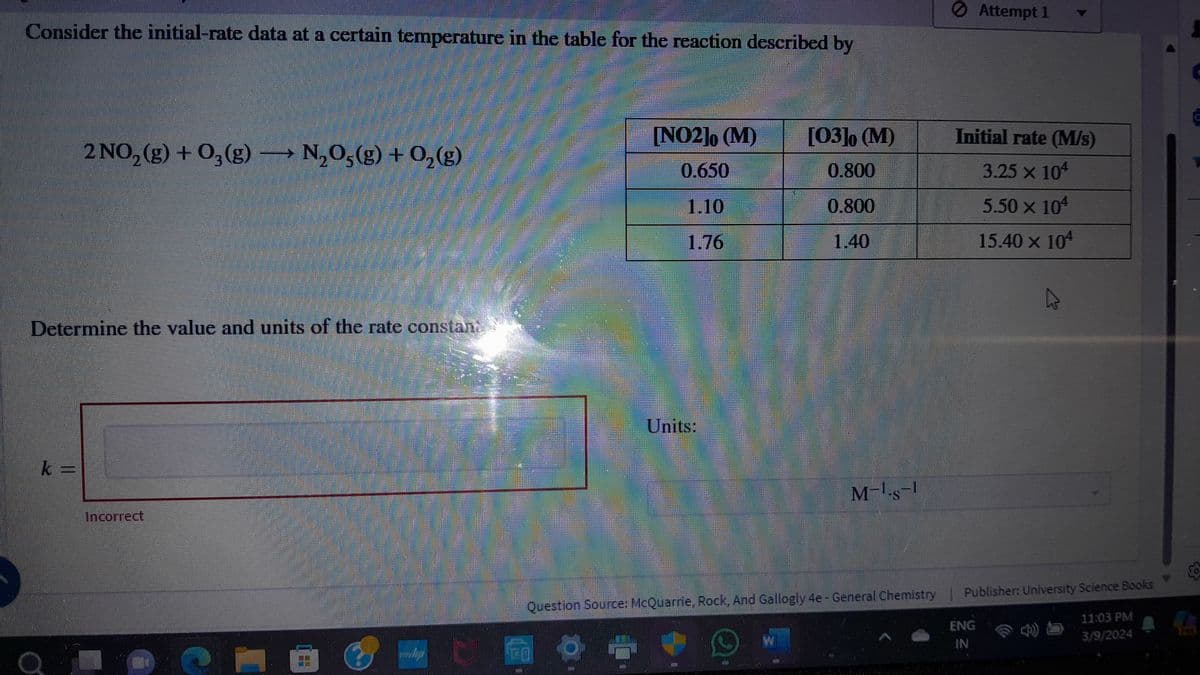 HE
Consider the initial-rate data at a certain temperature in the table for the reaction described by
Attempt 1
2 NO2(g) + 03(g) → N2O5(g) + O2(g)
Determine the value and units of the rate constant
k=
Incorrect
[NO2]0 (M)
[03]0 (M)
Initial rate (M/s)
0.650
0.800
3.25 x 104
1.10
0.800
5.50 × 104
1.76
1.40
15.40 × 104
Units:
M-1.S-1
7
Question Source: McQuarrie, Rock, And Gallogly 4e - General Chemistry | Publisher: University Science Books
ENG
IN
45
11:03 PM
3/9/2024