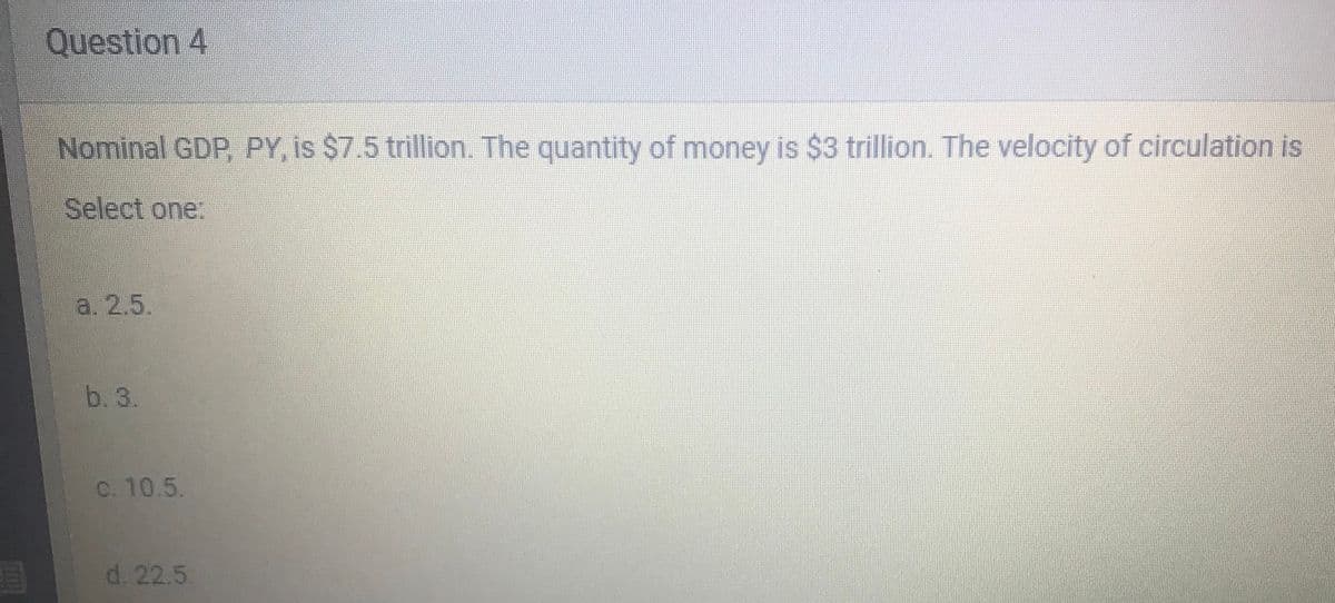 Question 4
Nominal GDP, PY, is $7.5 trillion. The quantity of money is $3 trillion. The velocity of circulation is
Select one:
a. 2.5.
b. 3.
C. 10.5.
d. 22.5
LEGO
