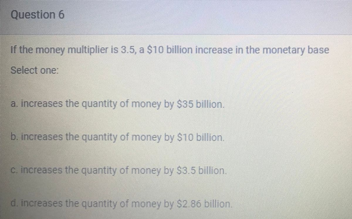 Question 6
If the money multiplier is 3.5, a $10 billion increase in the monetary base
Select one:
a. increases the quantity of money by $35 billion.
b. increases the quantity of money by $10 billion.
C. increases the quantity of money by $3.5 billion.
d. increases the quantity of money by $2.86 billion.
