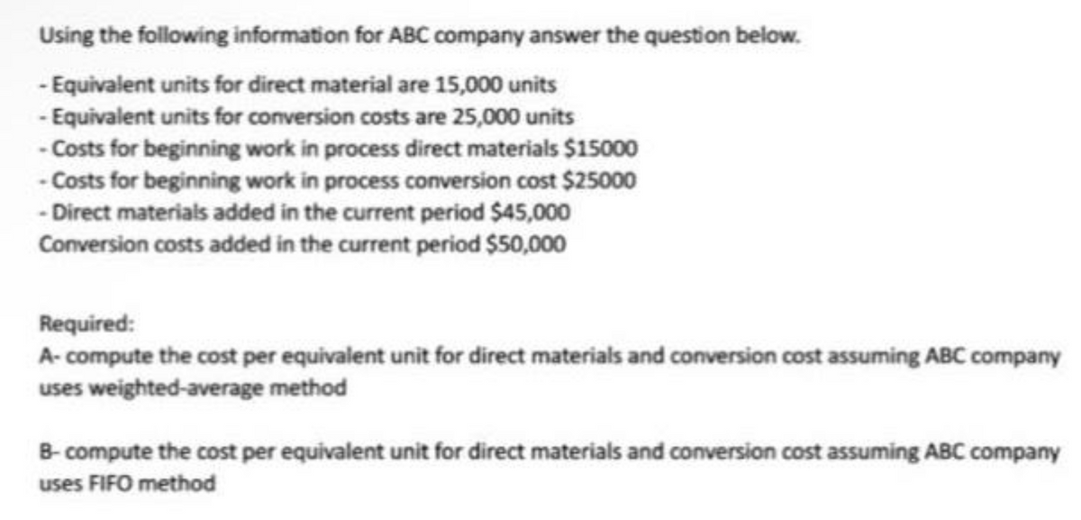 Using the following information for ABC company answer the question below.
- Equivalent units for direct material are 15,000 units
-Equivalent units for conversion costs are 25,000 units
-Costs for beginning work in process direct materials $15000
-Costs for beginning work in process conversion cost $25000
- Direct materials added in the current period $45,000
Conversion costs added in the current period $50,000
Required:
A- compute the cost per equivalent unit for direct materials and conversion cost assuming ABC company
uses weighted-average method
B-compute the cost per equivalent unit for direct materials and conversion cost assuming ABC company
uses FIFO method