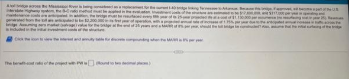 Atoll bridge across the Mississippi River is being considered as a replacement for the current 1-40 bridge linking Tennessee to Arkansas. Because this bridge if approved, will become a part of the US
Interstate Highway system, the B-C ratio method must be applied in the evaluation Investment costs of the structure are estimated to be $17,000,000, and $317.000 per year in operating and
maintenance costs are anticipated. In addition, the bridge must be resurfaced every fith year of its 25-year projected life at a $1,130.000 per occumence (ho resurfacing cost in year 25) Revenues
generated from the toll are anticipated to be $2,200,000 in its first year of operation, with a projected annual rate of increase o 1.75% per year due to the anticipated annual increase in traffe across the
bridge. Assuming zero market (salvage) value for the bridge at the end of 25 years and a MARR of 8% per year, should the tall bridge be constructed? Alse, assume that the vial eurtacing of the bridge
is included in the initial investment costs of the structure.
Click the icon
view the interest and annuty table for discrete compounding when the MARR is 8% per year
The beneft-cost ratio of the project with PW is (Round to two decimal places)