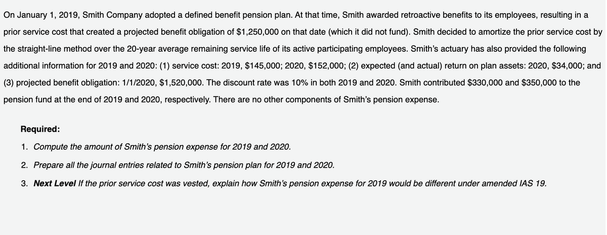 On January 1, 2019, Smith Company adopted a defined benefit pension plan. At that time, Smith awarded retroactive benefits to its employees, resulting in a
prior service cost that created a projected benefit obligation of $1,250,000 on that date (which it did not fund). Smith decided to amortize the prior service cost by
the straight-line method over the 20-year average remaining service life of its active participating employees. Smith's actuary has also provided the following
additional information for 2019 and 2020: (1) service cost: 2019, $145,000; 2020, $152,000; (2) expected (and actual) return on plan assets: 2020, $34,000; and
(3) projected benefit obligation: 1/1/2020, $1,520,000. The discount rate was 10% in both 2019 and 2020. Smith contributed $330,000 and $350,000 to the
pension fund at the end of 2019 and 2020, respectively. There are no other components of Smith's pension expense.
Required:
1. Compute the amount of Smith's pension expense for 2019 and 2020.
2. Prepare all the journal entries related to Smith's pension plan for 2019 and 2020.
3. Next Level If the prior service cost was vested, explain how Smith's pension expense for 2019 would be different under amended IAS 19.
