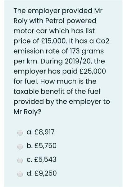 The employer provided Mr
Roly with Petrol powered
motor car which has list
price of £15,000. It has a Co2
emission rate of 173 grams
per km. During 2019/20, the
employer has paid £25,000
for fuel. How much is the
taxable benefit of the fuel
provided by the employer to
Mr Roly?
a. £8,917
b. £5,750
c. £5,543
O d. £9,250
