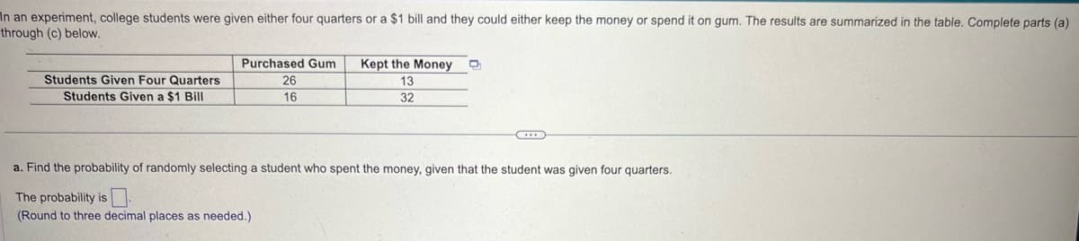 In an experiment, college students were given either four quarters or a $1 bill and they could either keep the money or spend it on gum. The results are summarized in the table. Complete parts (a)
through (c) below.
Students Given Four Quarters
Students Given a $1 Bill
Purchased Gum
26
16
Kept the Money
13
32
a. Find the probability of randomly selecting a student who spent the money, given that the student was given four quarters.
The probability is
(Round to three decimal places as needed.)