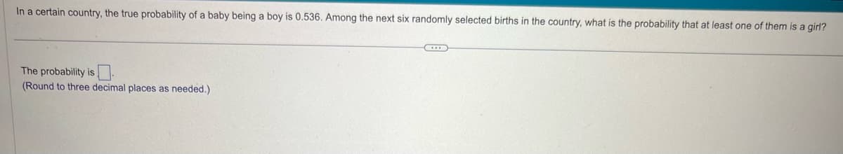 In a certain country, the true probability of a baby being a boy is 0.536. Among the next six randomly selected births in the country, what is the probability that at least one of them is a girl?
The probability is
(Round to three decimal places as needed.)