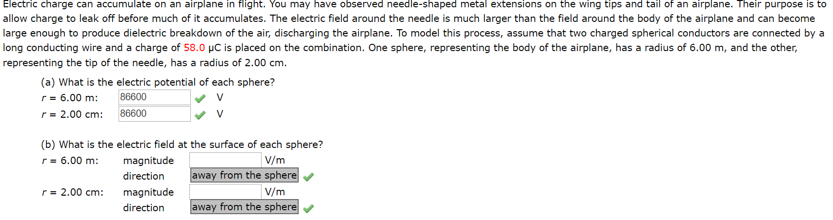 Electric charge can accumulate on an airplane in flight. You may have observed needle-shaped metal extensions on the wing tips and tail of an airplane. Their purpose is to
allow charge to leak off before much of it accumulates. The electric field around the needle is much larger than the field around the body of the airplane and can become
large enough to produce dielectric breakdown of the air, discharging the airplane. To model this process, assume that two charged spherical conductors are connected by a
long conducting wire and a charge of 58.0 µC is placed on the combination. One sphere, representing the body of the airplane, has a radius of 6.00 m, and the other,
representing the tip of the needle, has a radius of 2.00 cm.
(a) What is the electric potential of each sphere?
r = 6.00 m:
r = 2.00 cm:
86600
86600
(b) What is the electric field at the surface of each sphere?
r = 6.00 m:
V/m
magnitude
away from the sphere
direction
r = 2.00 cm:
V/m
magnitude
direction
away from the sphere
