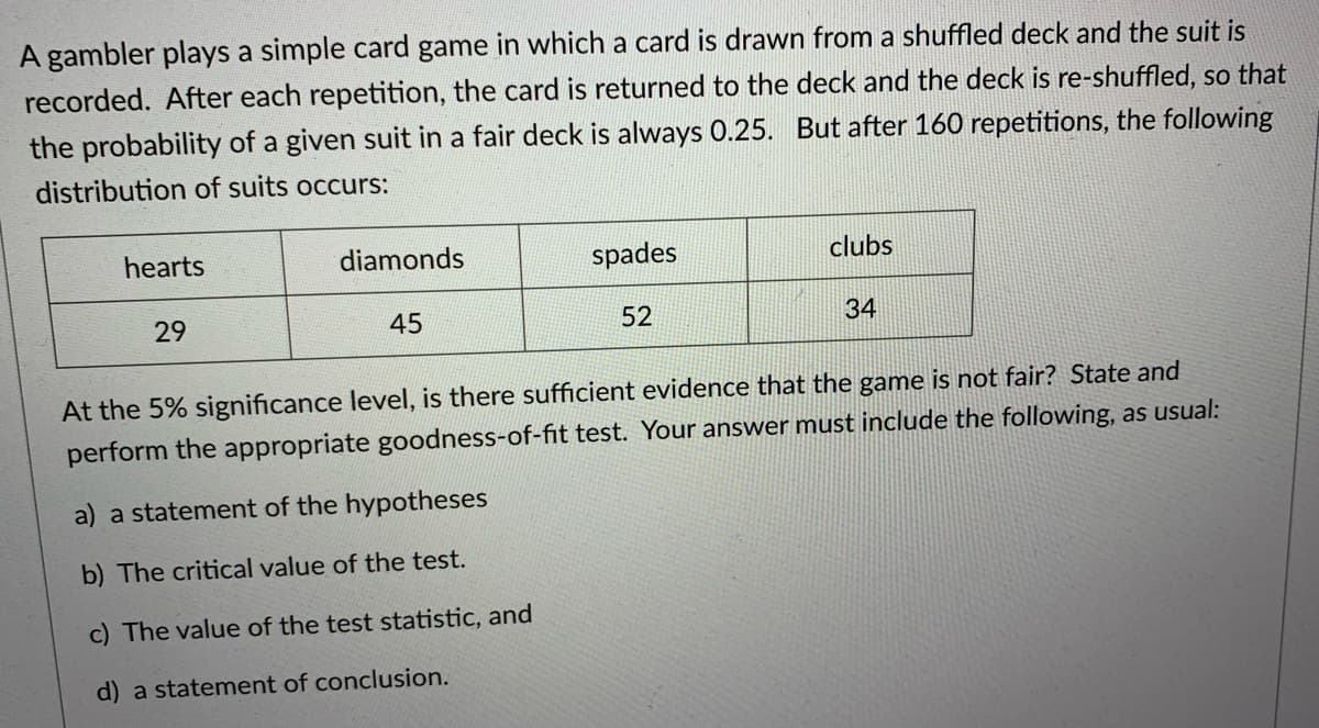 A gambler plays a simple card game in which a card is drawn from a shuffled deck and the suit is
recorded. After each repetition, the card is returned to the deck and the deck is re-shuffled, so that
the probability of a given suit in a fair deck is always 0.25. But after 160 repetitions, the following
distribution of suits occurs:
hearts
diamonds
spades
clubs
29
45
52
34
At the 5% significance level, is there sufficient evidence that the game is not fair? State and
perform the appropriate goodness-of-fit test. Your answer must include the following, as usual:
a) a statement of the hypotheses
b) The critical value of the test.
c) The value of the test statistic, and
d) a statement of conclusion.
