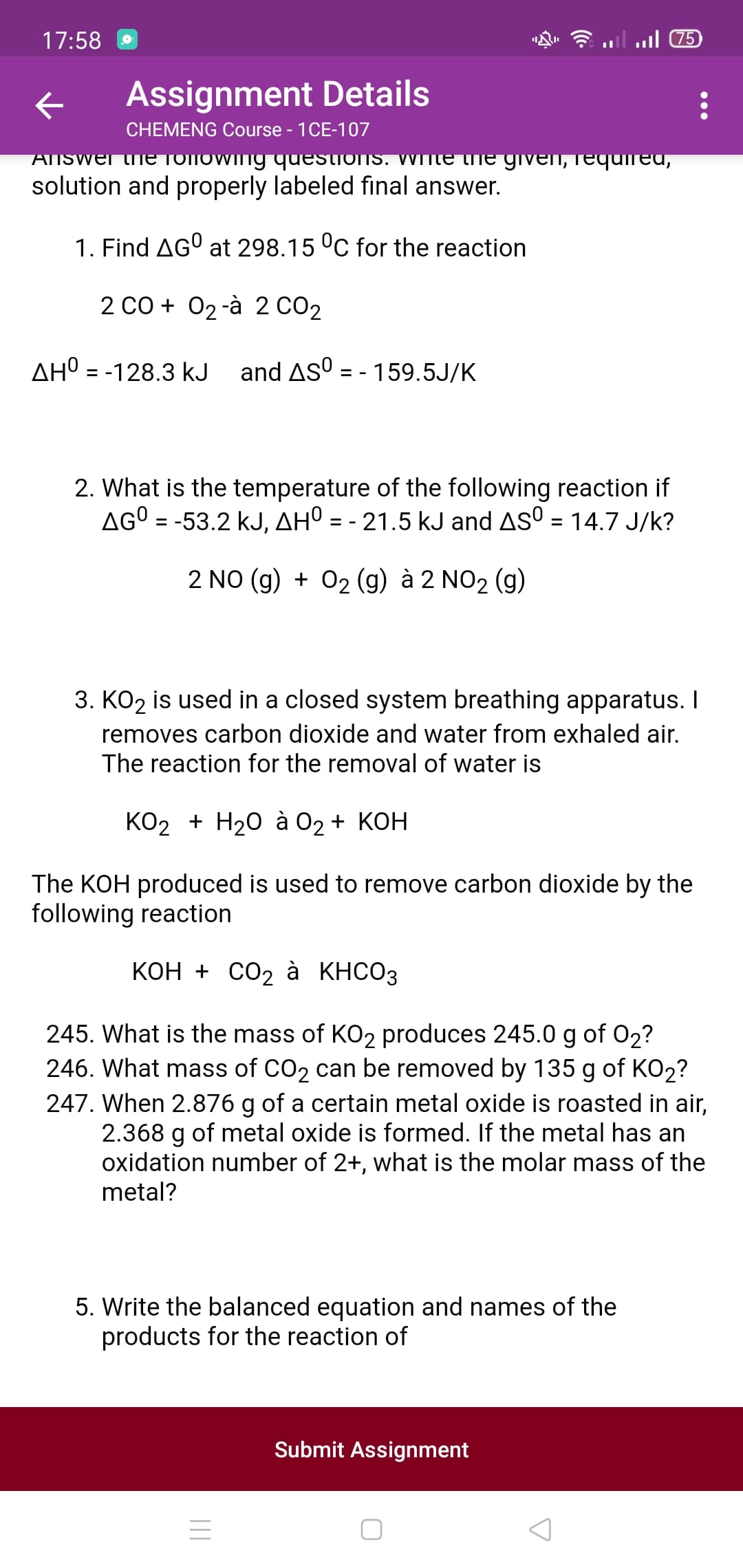 17:58
5ש 11ו.
Assignment Details
CHEMENG Course - 1CE-107
Answer thIE TOTOwing questionS. WInte
given, requmed,
solution and properly labeled final answer.
1. Find AGO at 298.15 °C for the reaction
2 Co + 02-à 2 CO2
AH° = -128.3 kJ
and ASO = - 159.5J/K
2. What is the temperature of the following reaction if
AGO = -53.2 kJ, AHº = - 21.5 kJ and ASO = 14.7 J/k?
2 NO (g) + 02 (g) à 2 NO2 (g)
3. KO2 is used in a closed system breathing apparatus. I
removes carbon dioxide and water from exhaled air.
The reaction for the removal of water is
КО2 + H20 а 02 + КОН
The KOH produced is used to remove carbon dioxide by the
following reaction
КОн + СО2 а КНСО3
245. What is the mass of KO2 produces 245.0 g of 02?
246. What mass of CO2 can be removed by 135 g of KO2?
247. When 2.876 g of a certain metal oxide is roasted in air,
2.368 g of metal oxide is formed. If the metal has an
oxidation number of 2+, what is the molar mass of the
metal?
5. Write the balanced equation and names of the
products for the reaction of
Submit Assignmer
