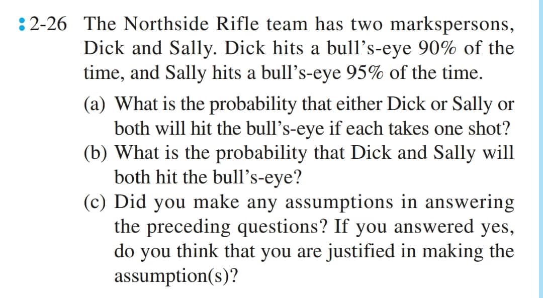 2-26 The Northside Rifle team has two markspersons,
Dick and Sally. Dick hits a bull's-eye 90% of the
time, and Sally hits a bull's-eye 95% of the time.
(a) What is the probability that either Dick or Sally or
both will hit the bull's-eye if each takes one shot?
(b) What is the probability that Dick and Sally will
both hit the bull's-eye?
(c) Did you make any assumptions in answering
the preceding questions? If you answered yes,
do you think that you are justified in making the
assumption(s)?