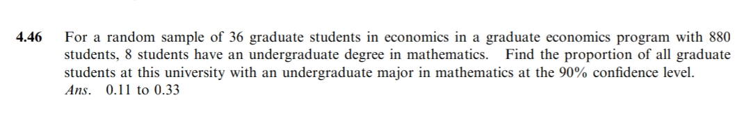 4.46
For a random sample of 36 graduate students in economics in a graduate economics program with 880
students, 8 students have an undergraduate degree in mathematics. Find the proportion of all graduate
students at this university with an undergraduate major in mathematics at the 90% confidence level.
Ans. 0.11 to 0.33