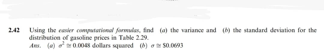 2.42
Using the easier computational formulas, find (a) the variance and (b) the standard deviation for the
distribution of gasoline prices in Table 2.29.
Ans. (a) o 0.0048 dollars squared (b) o$0.0693