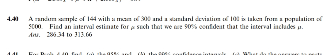 4.40
441
A random sample of 144 with a mean of 300 and a standard deviation of 100 is taken from a population of
5000. Find an interval estimate for such that we are 90% confident that the interval includes µ.
Ans. 286.34 to 313.66
For Prob 440 find (a) the 95% and
(h) the 99% confidence intervals (e) What do the answers to parts