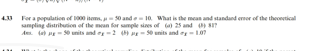 4.33
124
For a population of 1000 items, μ = 50 and o= 10. What is the mean and standard error of the theoretical
sampling distribution of the mean for sample sizes of (a) 25 and (b) 81?
Ans. (a) x = 50 units and ox= 2 (b) μx = 50 units and ox = 1.07
XX1.
+1₁
f+h
f th
10 if th