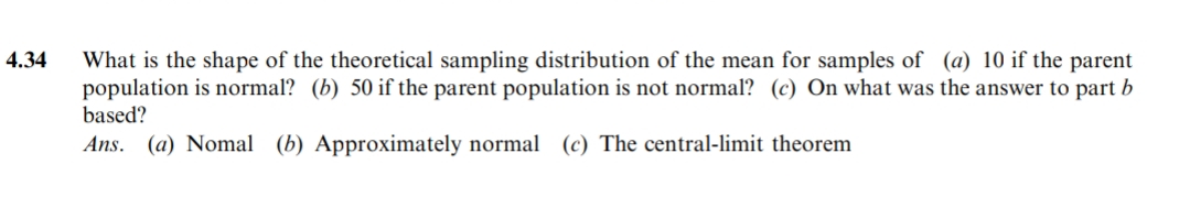 4.34
What is the shape of the theoretical sampling distribution of the mean for samples of (a) 10 if the parent
population is normal? (b) 50 if the parent population is not normal? (c) On what was the answer to part b
based?
Ans. (a) Nomal (b) Approximately normal (c) The central-limit theorem