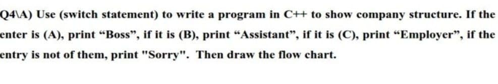 Q4\A) Use (switch statement) to write a program in C++ to show company structure. If the
enter is (A), print “Boss", if it is (B), print "Assistant", if it is (C), print "Employer", if the
entry is not of them, print "Sorry". Then draw the flow chart.
